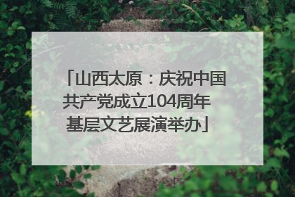 山西太原：庆祝中国共产党成立104周年基层文艺展演举办