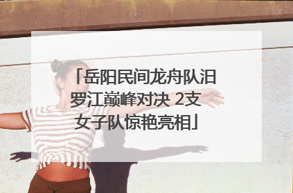 岳阳民间龙舟队汨罗江巅峰对决 2支女子队惊艳亮相