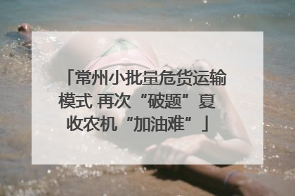 常州小批量危货运输模式 再次“破题”夏收农机“加油难”
