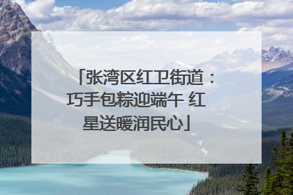 张湾区红卫街道：巧手包粽迎端午 红星送暖润民心