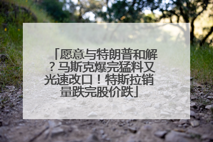 愿意与特朗普和解?马斯克爆完猛料又光速改口!特斯拉销量跌完股价跌