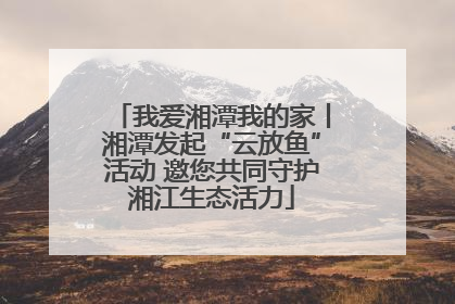 我爱湘潭我的家丨湘潭发起“云放鱼”活动 邀您共同守护湘江生态活力