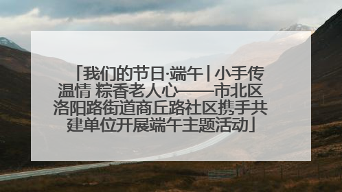 我们的节日·端午│小手传温情 粽香老人心——市北区洛阳路街道商丘路社区携手共建单位开展端午主题活动