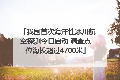 我国首次海洋性冰川航空探测今日启动 调查点位海拔超过4700米