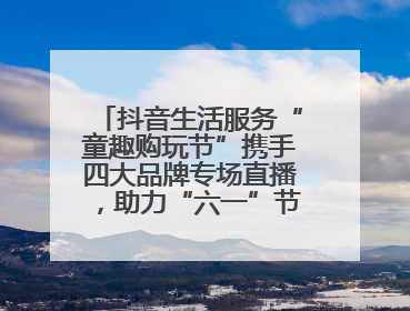 抖音生活服务“童趣购玩节”携手四大品牌专场直播，助力“六一”节日消费