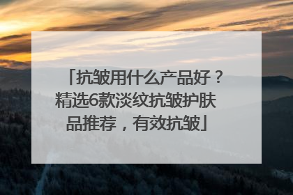 抗皱用什么产品好？精选6款淡纹抗皱护肤品推荐，有效抗皱
