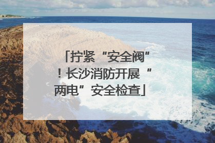 拧紧“安全阀”！长沙消防开展“两电”安全检查