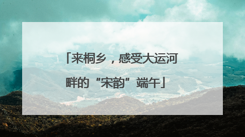 来桐乡，感受大运河畔的“宋韵”端午