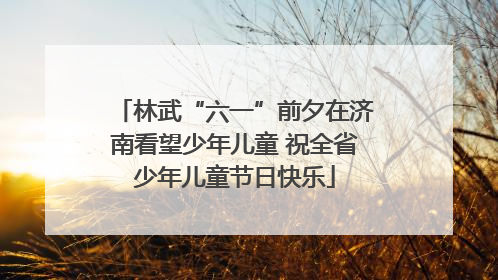 林武“六一”前夕在济南看望少年儿童 祝全省少年儿童节日快乐