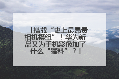 搭载“史上最昂贵相机模组”！华为新品又为手机影像加了什么“猛料”？