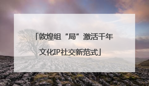 敦煌组“局”激活千年文化IP社交新范式