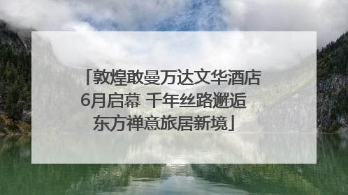 敦煌敢曼万达文华酒店6月启幕 千年丝路邂逅东方禅意旅居新境