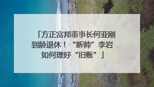 方正富邦董事长何亚刚到龄退休！“新帅”李岩如何理好“旧账”