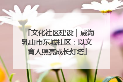 文化社区建设｜威海乳山市东城社区：以文育人照亮成长灯塔