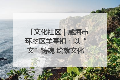 文化社区｜威海市环翠区羊亭镇：以“文”铸魂 绘就文化社区新画卷