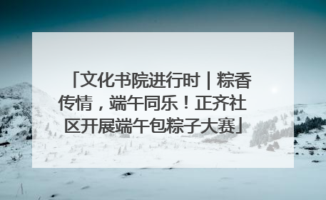 文化书院进行时｜粽香传情，端午同乐！正齐社区开展端午包粽子大赛
