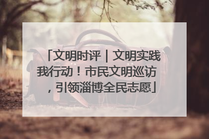 文明时评｜文明实践我行动！市民文明巡访，引领淄博全民志愿