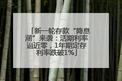 新一轮存款“降息潮”来袭：活期利率逼近零，1年期定存利率跌破1%