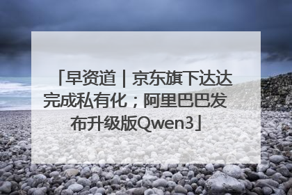 早资道｜京东旗下达达完成私有化；阿里巴巴发布升级版Qwen3