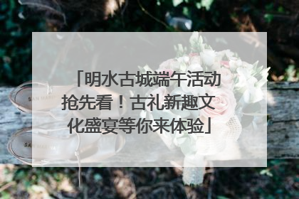 明水古城端午活动抢先看！古礼新趣文化盛宴等你来体验