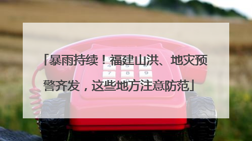 暴雨持续！福建山洪、地灾预警齐发，这些地方注意防范