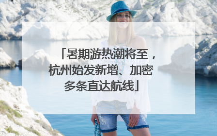 暑期游热潮将至，杭州始发新增、加密多条直达航线