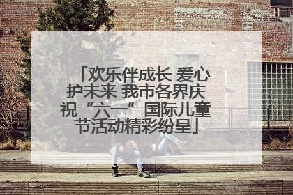 欢乐伴成长 爱心护未来 我市各界庆祝“六一”国际儿童节活动精彩纷呈