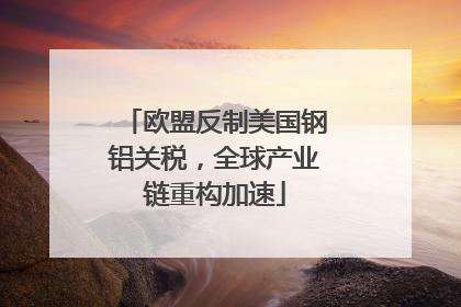 欧盟反制美国钢铝关税，全球产业链重构加速