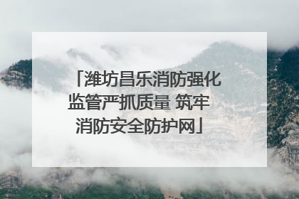 潍坊昌乐消防强化监管严抓质量 筑牢消防安全防护网