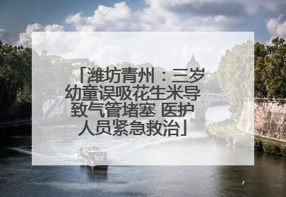 潍坊青州：三岁幼童误吸花生米导致气管堵塞 医护人员紧急救治