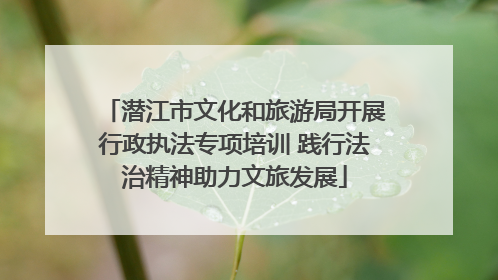 潜江市文化和旅游局开展行政执法专项培训 践行法治精神助力文旅发展