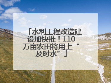 水利工程改造建设加快推！110万亩农田将用上“及时水”