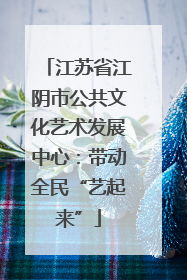 江苏省江阴市公共文化艺术发展中心：带动全民“艺起来”
