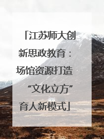江苏师大创新思政教育：场馆资源打造“文化立方”育人新模式