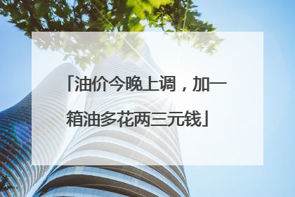 油价今晚上调，加一箱油多花两三元钱