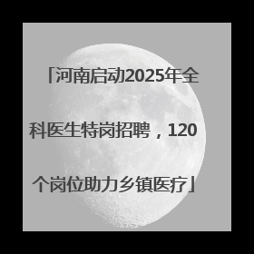 河南启动2025年全科医生特岗招聘，120个岗位助力乡镇医疗