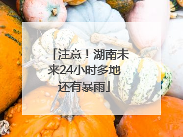 注意！湖南未来24小时多地还有暴雨