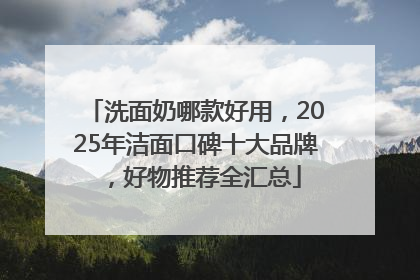 洗面奶哪款好用，2025年洁面口碑十大品牌，好物推荐全汇总