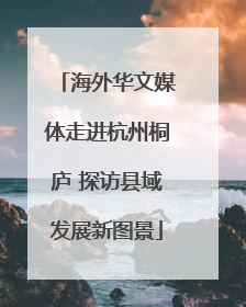 海外华文媒体走进杭州桐庐 探访县域发展新图景
