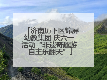 济南历下区锦屏幼教集团 庆六一活动“非遗奇趣游 自主乐翻天”