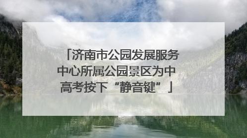 济南市公园发展服务中心所属公园景区为中高考按下“静音键”