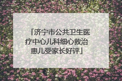 济宁市公共卫生医疗中心儿科细心救治患儿受家长好评