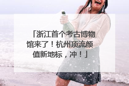 浙江首个考古博物馆来了！杭州顶流颜值新地标，冲！