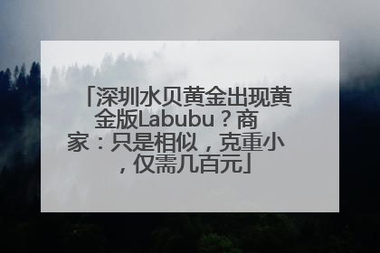 深圳水贝黄金出现黄金版Labubu？商家：只是相似，克重小，仅需几百元