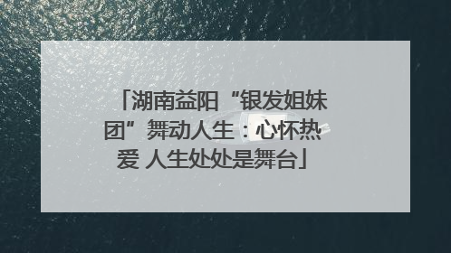 湖南益阳“银发姐妹团”舞动人生：心怀热爱 人生处处是舞台