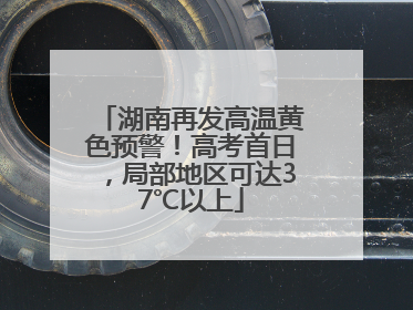 湖南再发高温黄色预警！高考首日，局部地区可达37℃以上