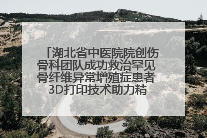 湖北省中医院院创伤骨科团队成功救治罕见骨纤维异常增殖症患者 3D打印技术助力精准矫形手术