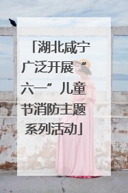湖北咸宁广泛开展“六一”儿童节消防主题系列活动
