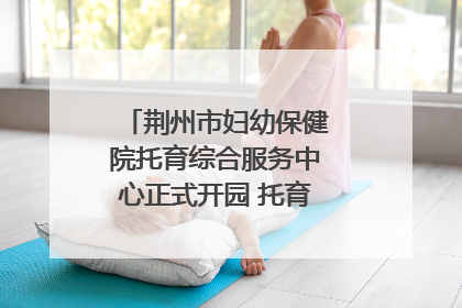 荆州市妇幼保健院托育综合服务中心正式开园 托育宣传月同步启动