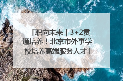 职向未来｜3+2贯通培养！北京市外事学校培养高端服务人才